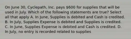 On June 30, Cyclepath, Inc. pays 600 for supplies that will be used in July. Which of the following statements are true? Select all that apply A. In June, Supplies is debited and Cash is credited. B. In July, Supplies Expense is debited and Supplies is credited. C. In June, Supplies Expense is debited and Cash is credited. D. In July, no entry is recorded related to supplies