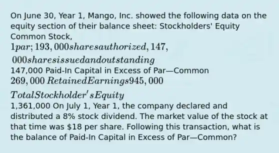 On June 30, Year 1, Mango, Inc. showed the following data on the equity section of their balance sheet: Stockholders' Equity ​Common Stock, 1 par; 193,000 shares authorized, 147,000 shares issued and outstanding147,000​ Paid-In Capital in Excess of Par—Common 269,000​ Retained Earnings 945,000​ Total Stockholder's Equity1,361,000​ On July 1, Year 1, the company declared and distributed a 8% stock dividend. The market value of the stock at that time was 18 per share. Following this transaction, what is the balance of Paid-In Capital in Excess of Par—Common?