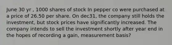 June 30 yr , 1000 shares of stock In pepper co were purchased at a price of 26.50 per share. On dec31, the company still holds the investment, but stock prices have significantly increased. The company intends to sell the investment shortly after year end in the hopes of recording a gain, measurement basis?