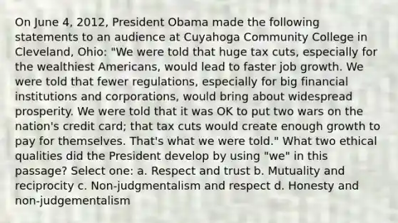 On June 4, 2012, President Obama made the following statements to an audience at Cuyahoga Community College in Cleveland, Ohio: "We were told that huge tax cuts, especially for the wealthiest Americans, would lead to faster job growth. We were told that fewer regulations, especially for big financial institutions and corporations, would bring about widespread prosperity. We were told that it was OK to put two wars on the nation's credit card; that tax cuts would create enough growth to pay for themselves. That's what we were told." What two ethical qualities did the President develop by using "we" in this passage? Select one: a. Respect and trust b. Mutuality and reciprocity c. Non-judgmentalism and respect d. Honesty and non-judgementalism