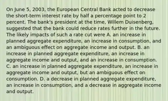 On June​ 5, 2003, the European Central Bank acted to decrease the​ short-term interest rate by half a percentage point to 2 percent. The​ bank's president at the​ time, Willem​ Duisenberg, suggested that the bank could reduce rates further in the future. The likely impacts of such a rate cut were A. an increase in planned aggregate​ expenditure, an increase in​ consumption, and an ambiguous effect on aggregate income and output. B. an increase in planned aggregate​ expenditure, an increase in aggregate income and​ output, and an increase in consumption. C. an increase in planned aggregate​ expenditure, an increase in aggregate income and​ output, but an ambiguous effect on consumption. D. a decrease in planned aggregate​ expenditure, an increase in​ consumption, and a decrease in aggregate income and output.