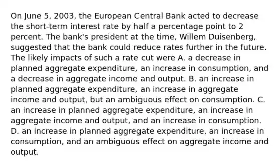 On June​ 5, 2003, the European Central Bank acted to decrease the​ short-term interest rate by half a percentage point to 2 percent. The​ bank's president at the​ time, Willem​ Duisenberg, suggested that the bank could reduce rates further in the future. The likely impacts of such a rate cut were A. a decrease in planned aggregate​ expenditure, an increase in​ consumption, and a decrease in aggregate income and output. B. an increase in planned aggregate​ expenditure, an increase in aggregate income and​ output, but an ambiguous effect on consumption. C. an increase in planned aggregate​ expenditure, an increase in aggregate income and​ output, and an increase in consumption. D. an increase in planned aggregate​ expenditure, an increase in​ consumption, and an ambiguous effect on aggregate income and output.