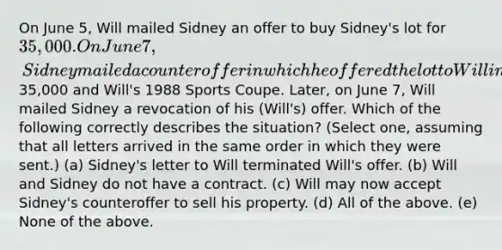 On June 5, Will mailed Sidney an offer to buy Sidney's lot for 35,000. On June 7, Sidney mailed a counteroffer in which he offered the lot to Will in exchange for35,000 and Will's 1988 Sports Coupe. Later, on June 7, Will mailed Sidney a revocation of his (Will's) offer. Which of the following correctly describes the situation? (Select one, assuming that all letters arrived in the same order in which they were sent.) (a) Sidney's letter to Will terminated Will's offer. (b) Will and Sidney do not have a contract. (c) Will may now accept Sidney's counteroffer to sell his property. (d) All of the above. (e) None of the above.