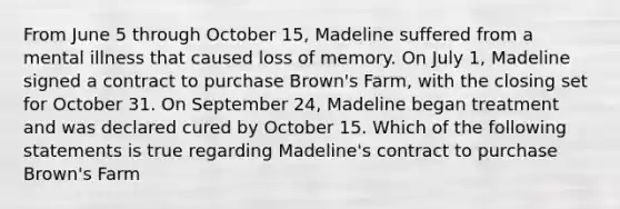 From June 5 through October 15, Madeline suffered from a mental illness that caused loss of memory. On July 1, Madeline signed a contract to purchase Brown's Farm, with the closing set for October 31. On September 24, Madeline began treatment and was declared cured by October 15. Which of the following statements is true regarding Madeline's contract to purchase Brown's Farm