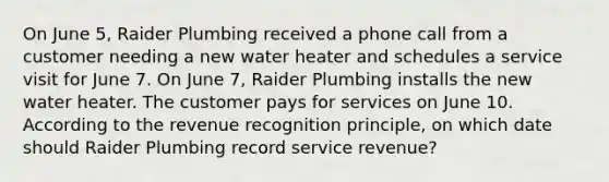 On June 5, Raider Plumbing received a phone call from a customer needing a new water heater and schedules a service visit for June 7. On June 7, Raider Plumbing installs the new water heater. The customer pays for services on June 10. According to the revenue recognition principle, on which date should Raider Plumbing record service revenue?