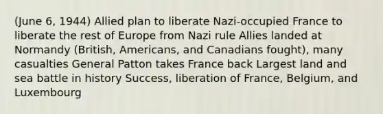 (June 6, 1944) Allied plan to liberate Nazi-occupied France to liberate the rest of Europe from Nazi rule Allies landed at Normandy (British, Americans, and Canadians fought), many casualties General Patton takes France back Largest land and sea battle in history Success, liberation of France, Belgium, and Luxembourg