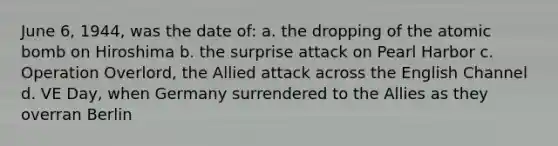 June 6, 1944, was the date of: a. the dropping of the atomic bomb on Hiroshima b. the surprise attack on Pearl Harbor c. Operation Overlord, the Allied attack across the English Channel d. VE Day, when Germany surrendered to the Allies as they overran Berlin