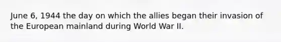 June 6, 1944 the day on which the allies began their invasion of the European mainland during World War II.