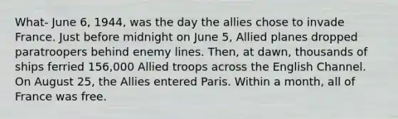 What- June 6, 1944, was the day the allies chose to invade France. Just before midnight on June 5, Allied planes dropped paratroopers behind enemy lines. Then, at dawn, thousands of ships ferried 156,000 Allied troops across the English Channel. On August 25, the Allies entered Paris. Within a month, all of France was free.