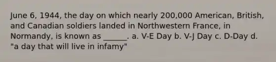 June 6, 1944, the day on which nearly 200,000 American, British, and Canadian soldiers landed in Northwestern France, in Normandy, is known as ______. a. V-E Day b. V-J Day c. D-Day d. "a day that will live in infamy"