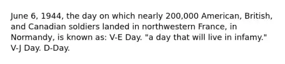 June 6, 1944, the day on which nearly 200,000 American, British, and Canadian soldiers landed in northwestern France, in Normandy, is known as: V-E Day. "a day that will live in infamy." V-J Day. D-Day.