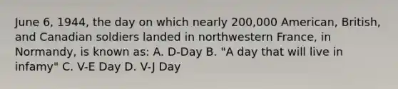 June 6, 1944, the day on which nearly 200,000 American, British, and Canadian soldiers landed in northwestern France, in Normandy, is known as: A. D-Day B. "A day that will live in infamy" C. V-E Day D. V-J Day