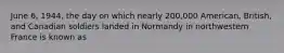 June 6, 1944, the day on which nearly 200,000 American, British, and Canadian soldiers landed in Normandy in northwestern France is known as