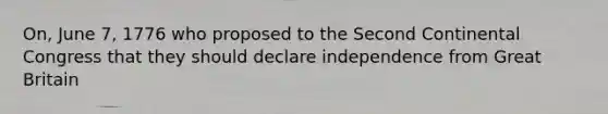 On, June 7, 1776 who proposed to the Second Continental Congress that they should declare independence from Great Britain