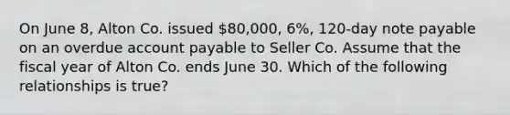 On June 8, Alton Co. issued 80,000, 6%, 120-day note payable on an overdue account payable to Seller Co. Assume that the fiscal year of Alton Co. ends June 30. Which of the following relationships is true?