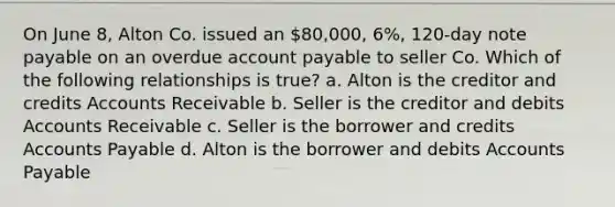 On June 8, Alton Co. issued an 80,000, 6%, 120-day note payable on an overdue account payable to seller Co. Which of the following relationships is true? a. Alton is the creditor and credits Accounts Receivable b. Seller is the creditor and debits Accounts Receivable c. Seller is the borrower and credits Accounts Payable d. Alton is the borrower and debits Accounts Payable