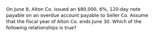 On June 8, Alton Co. issued an 80,000, 6%, 120-day note payable on an overdue account payable to Seller Co. Assume that the fiscal year of Alton Co. ends June 30. Which of the following relationships is true?