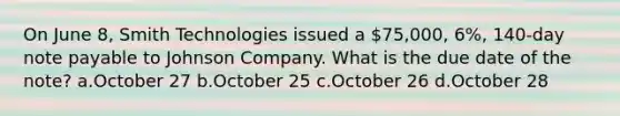 On June 8, Smith Technologies issued a 75,000, 6%, 140-day note payable to Johnson Company. What is the due date of the note? a.October 27 b.October 25 c.October 26 d.October 28