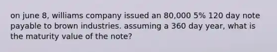 on june 8, williams company issued an 80,000 5% 120 day note payable to brown industries. assuming a 360 day year, what is the maturity value of the note?
