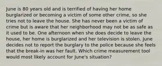 June is 80 years old and is terrified of having her home burglarized or becoming a victim of some other crime, so she tries not to leave the house. She has never been a victim of crime but is aware that her neighborhood may not be as safe as it used to be. One afternoon when she does decide to leave the house, her home is burglarized and her television is stolen. June decides not to report the burglary to the police because she feels that the break-in was her fault. Which crime measurement tool would most likely account for June's situation?