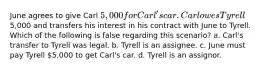 June agrees to give Carl 5,000 for Carl's car. Carl owes Tyrell5,000 and transfers his interest in his contract with June to Tyrell. Which of the following is false regarding this scenario? a. Carl's transfer to Tyrell was legal. b. Tyrell is an assignee. c. June must pay Tyrell 5,000 to get Carl's car. d. Tyrell is an assignor.