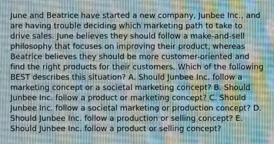 June and Beatrice have started a new​ company, Junbee​ Inc., and are having trouble deciding which marketing path to take to drive sales. June believes they should follow a​ make-and-sell philosophy that focuses on improving their​ product, whereas Beatrice believes they should be more​ customer-oriented and find the right products for their customers. Which of the following BEST describes this​ situation? A. Should Junbee Inc. follow a marketing concept or a societal marketing​ concept? B. Should Junbee Inc. follow a product or marketing​ concept? C. Should Junbee Inc. follow a societal marketing or production​ concept? D. Should Junbee Inc. follow a production or selling​ concept? E. Should Junbee Inc. follow a product or selling​ concept?