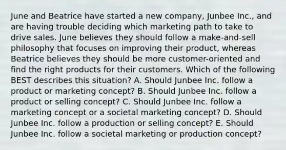 June and Beatrice have started a new​ company, Junbee​ Inc., and are having trouble deciding which marketing path to take to drive sales. June believes they should follow a​ make-and-sell philosophy that focuses on improving their​ product, whereas Beatrice believes they should be more​ customer-oriented and find the right products for their customers. Which of the following BEST describes this​ situation? A. Should Junbee Inc. follow a product or marketing​ concept? B. Should Junbee Inc. follow a product or selling​ concept? C. Should Junbee Inc. follow a marketing concept or a societal marketing​ concept? D. Should Junbee Inc. follow a production or selling​ concept? E. Should Junbee Inc. follow a societal marketing or production​ concept?