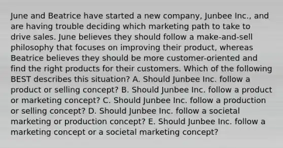 June and Beatrice have started a new​ company, Junbee​ Inc., and are having trouble deciding which marketing path to take to drive sales. June believes they should follow a​ make-and-sell philosophy that focuses on improving their​ product, whereas Beatrice believes they should be more​ customer-oriented and find the right products for their customers. Which of the following BEST describes this​ situation? A. Should Junbee Inc. follow a product or selling​ concept? B. Should Junbee Inc. follow a product or marketing​ concept? C. Should Junbee Inc. follow a production or selling​ concept? D. Should Junbee Inc. follow a societal marketing or production​ concept? E. Should Junbee Inc. follow a marketing concept or a societal marketing​ concept?