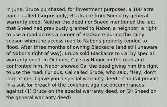 In June, Bruce purchased, for investment purposes, a 100-acre parcel called (surprisingly) Blackacre from Sneed by general warranty deed. Neither the deed nor Sneed mentioned the fact that Sneed had previously granted to Nabor, a neighbor, a right to use a road across a corner of Blackacre during the rainy season when the access road to Nabor's property tended to flood. After three months of owning Blackacre (and still unaware of Nabor's right of way), Bruce sold Blackacre to Cal by special warranty deed. In October, Cal saw Nabor on the road and confronted him. Nabor showed Cal the deed giving him the right to use the road. Furious, Cal called Bruce, who said, "Hey, don't look at me--I gave you a special warranty deed." Can Cal prevail in a suit for breach of the covenant against encumbrances against (1) Bruce on the special warranty deed, or (2) Sneed on the general warranty deed?