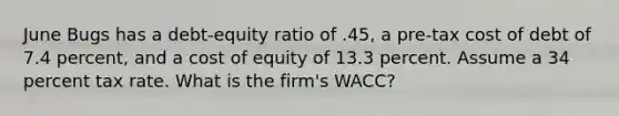 June Bugs has a debt-equity ratio of .45, a pre-tax cost of debt of 7.4 percent, and a cost of equity of 13.3 percent. Assume a 34 percent tax rate. What is the firm's WACC?