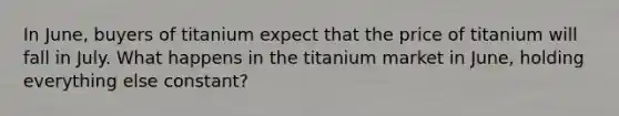 In June, buyers of titanium expect that the price of titanium will fall in July. What happens in the titanium market in June, holding everything else constant?