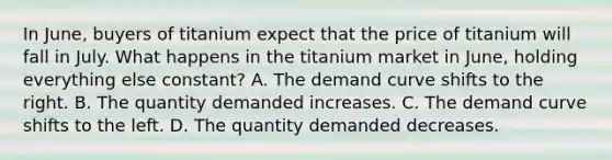 In June, buyers of titanium expect that the price of titanium will fall in July. What happens in the titanium market in June, holding everything else constant? A. The demand curve shifts to the right. B. The quantity demanded increases. C. The demand curve shifts to the left. D. The quantity demanded decreases.