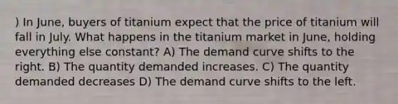 ) In June, buyers of titanium expect that the price of titanium will fall in July. What happens in the titanium market in June, holding everything else constant? A) The demand curve shifts to the right. B) The quantity demanded increases. C) The quantity demanded decreases D) The demand curve shifts to the left.