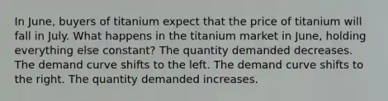 In June, buyers of titanium expect that the price of titanium will fall in July. What happens in the titanium market in June, holding everything else constant? The quantity demanded decreases. The demand curve shifts to the left. The demand curve shifts to the right. The quantity demanded increases.