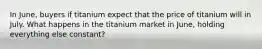 In June, buyers if titanium expect that the price of titanium will in July. What happens in the titanium market in June, holding everything else constant?