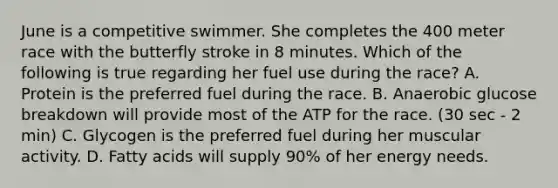 June is a competitive swimmer. She completes the 400 meter race with the butterfly stroke in 8 minutes. Which of the following is true regarding her fuel use during the race? A. Protein is the preferred fuel during the race. B. Anaerobic glucose breakdown will provide most of the ATP for the race. (30 sec - 2 min) C. Glycogen is the preferred fuel during her muscular activity. D. Fatty acids will supply 90% of her energy needs.