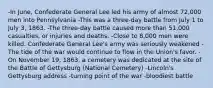 -In June, Confederate General Lee led his army of almost 72,000 men into Pennsylvania -This was a three-day battle from July 1 to July 3, 1863. -The three-day battle caused more than 51,000 casualties, or injuries and deaths. -Close to 8,000 men were killed. Confederate General Lee's army was seriously weakened -The tide of the war would continue to flow in the Union's favor. -On November 19, 1863, a cemetery was dedicated at the site of the Battle of Gettysburg (National Cemetery) -Lincoln's Gettysburg address -turning point of the war -bloodiest battle