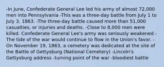 -In June, Confederate General Lee led his army of almost 72,000 men into Pennsylvania -This was a three-day battle from July 1 to July 3, 1863. -The three-day battle caused <a href='https://www.questionai.com/knowledge/keWHlEPx42-more-than' class='anchor-knowledge'>more than</a> 51,000 casualties, or injuries and deaths. -Close to 8,000 men were killed. Confederate General Lee's army was seriously weakened -The tide of the war would continue to flow in the Union's favor. -On November 19, 1863, a cemetery was dedicated at the site of the Battle of Gettysburg (National Cemetery) -Lincoln's Gettysburg address -turning point of the war -bloodiest battle