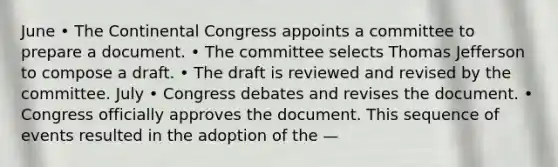 June • The Continental Congress appoints a committee to prepare a document. • The committee selects Thomas Jefferson to compose a draft. • The draft is reviewed and revised by the committee. July • Congress debates and revises the document. • Congress officially approves the document. This sequence of events resulted in the adoption of the —