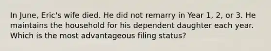 In June, Eric's wife died. He did not remarry in Year 1, 2, or 3. He maintains the household for his dependent daughter each year. Which is the most advantageous filing status?