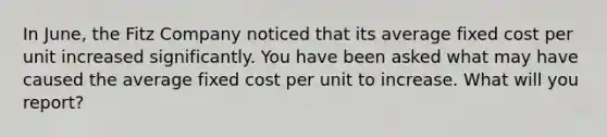 In June, the Fitz Company noticed that its average fixed cost per unit increased significantly. You have been asked what may have caused the average fixed cost per unit to increase. What will you report?