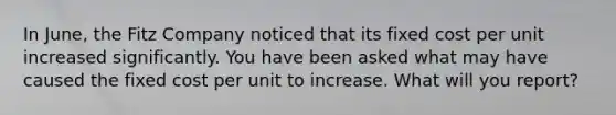 In June, the Fitz Company noticed that its fixed cost per unit increased significantly. You have been asked what may have caused the fixed cost per unit to increase. What will you report?