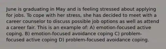 June is graduating in May and is feeling stressed about applying for jobs. To cope with her stress, she has decided to meet with a career counselor to discuss possible job options as well as attend a career fair. This is an example of: A) emotion-focused active coping. B) emotion-focused avoidance coping C) problem-focused active coping D) problem-focused avoidance coping.