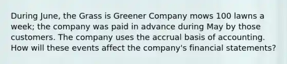 During June, the Grass is Greener Company mows 100 lawns a week; the company was paid in advance during May by those customers. The company uses the accrual basis of accounting. How will these events affect the company's financial statements?