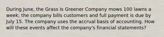 During June, the Grass Is Greener Company mows 100 lawns a week; the company bills customers and full payment is due by July 15. The company uses the accrual basis of accounting. How will these events affect the company's <a href='https://www.questionai.com/knowledge/kFBJaQCz4b-financial-statements' class='anchor-knowledge'>financial statements</a>?