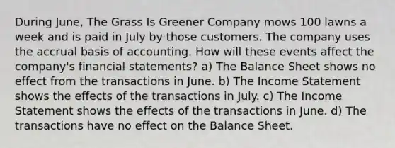 During June, The Grass Is Greener Company mows 100 lawns a week and is paid in July by those customers. The company uses the accrual basis of accounting. How will these events affect the company's financial statements? a) The Balance Sheet shows no effect from the transactions in June. b) The Income Statement shows the effects of the transactions in July. c) The Income Statement shows the effects of the transactions in June. d) The transactions have no effect on the Balance Sheet.