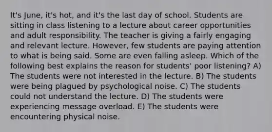 It's June, it's hot, and it's the last day of school. Students are sitting in class listening to a lecture about career opportunities and adult responsibility. The teacher is giving a fairly engaging and relevant lecture. However, few students are paying attention to what is being said. Some are even falling asleep. Which of the following best explains the reason for students' poor listening? A) The students were not interested in the lecture. B) The students were being plagued by psychological noise. C) The students could not understand the lecture. D) The students were experiencing message overload. E) The students were encountering physical noise.