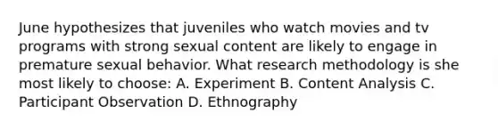 June hypothesizes that juveniles who watch movies and tv programs with strong sexual content are likely to engage in premature sexual behavior. What research methodology is she most likely to choose: A. Experiment B. Content Analysis C. Participant Observation D. Ethnography