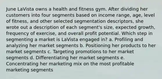 June LaVista owns a health and fitness gym. After dividing her customers into four segments based on income range, age, level of fitness, and other selected segmentation descriptors, she wrote out a description of each segment's size, expected growth, frequency of exercise, and overall profit potential. Which step in segmenting a market is LaVista engaged in? a. Profiling and analyzing her market segments b. Positioning her products to her market segments c. Targeting promotions to her market segments d. Differentiating her market segments e. Concentrating her marketing mix on the most profitable marketing segments