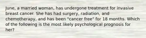 June, a married woman, has undergone treatment for invasive breast cancer. She has had surgery, radiation, and chemotherapy, and has been "cancer free" for 18 months. Which of the following is the most likely psychological prognosis for her?